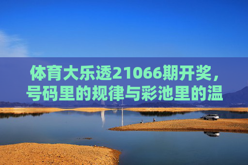 体育大乐透21066期开奖,号码里的规律与彩池里的温暖,体育大乐透21066期开奖,号码规律藏玄机,彩池温暖暖人心 体育大乐透21066期开奖,号码里的规律与彩池里的温暖,体育大乐透21066期开奖,号码规律藏玄机,彩池温暖暖人心