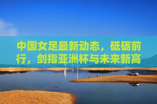 中国女足最新动态,砥砺前行,剑指亚洲杯与未来新高峰,中国女足砥砺前行 剑指亚洲杯与未来新高峰 中国女足最新动态,砥砺前行,剑指亚洲杯与未来新高峰,中国女足砥砺前行 剑指亚洲杯与未来新高峰