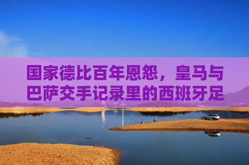 国家德比百年恩怨,皇马与巴萨交手记录里的西班牙足球史诗,国家德比百年恩怨,皇马巴萨交手记录里的西班牙足球史诗 国家德比百年恩怨,皇马与巴萨交手记录里的西班牙足球史诗,国家德比百年恩怨,皇马巴萨交手记录里的西班牙足球史诗