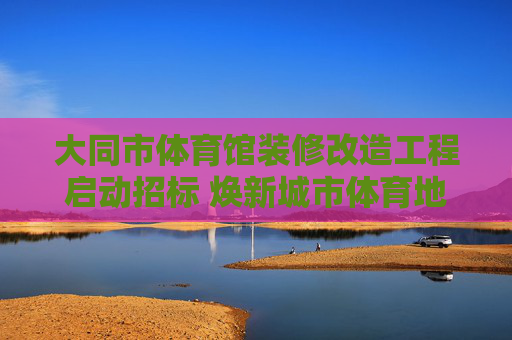 大同市体育馆装修改造工程启动招标 焕新城市体育地标赋能全民健身,大同市体育馆装修改造工程启动招标 焕新地标赋能全民健身 大同市体育馆装修改造工程启动招标 焕新城市体育地标赋能全民健身,大同市体育馆装修改造工程启动招标 焕新地标赋能全民健身