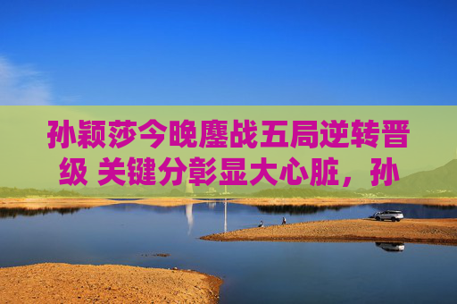孙颖莎今晚鏖战五局逆转晋级 关键分彰显大心脏,孙颖莎五局逆转晋级 关键分彰显大心脏 孙颖莎今晚鏖战五局逆转晋级 关键分彰显大心脏,孙颖莎五局逆转晋级 关键分彰显大心脏