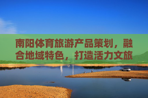 南阳体育旅游产品策划，融合地域特色，打造活力文旅新名片，南阳体育旅游，融地域特色，打造活力文旅新名片