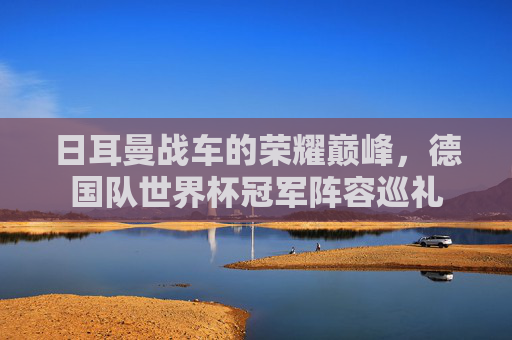 日耳曼战车的荣耀巅峰,德国队世界杯冠军阵容巡礼 日耳曼战车的荣耀巅峰,德国队世界杯冠军阵容巡礼