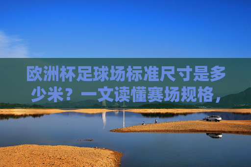 欧洲杯足球场标准尺寸是多少米?一文读懂赛场规格,欧洲杯足球场标准尺寸与赛场规格 欧洲杯足球场标准尺寸是多少米?一文读懂赛场规格,欧洲杯足球场标准尺寸与赛场规格