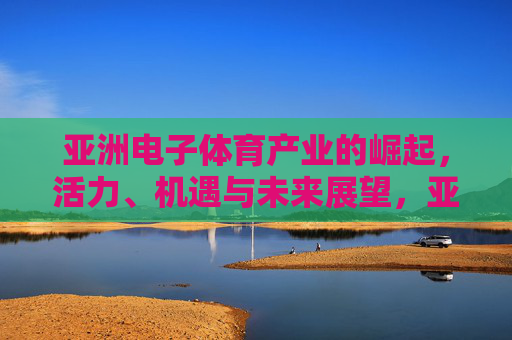 亚洲电子体育产业的崛起,活力、机遇与未来展望,亚洲电子体育产业的崛起,活力、机遇与未来展望 亚洲电子体育产业的崛起,活力、机遇与未来展望,亚洲电子体育产业的崛起,活力、机遇与未来展望