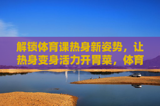 解锁体育课热身新姿势,让热身变身活力开胃菜,体育课热身新姿势,活力开胃菜 解锁体育课热身新姿势,让热身变身活力开胃菜,体育课热身新姿势,活力开胃菜