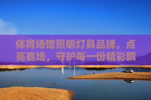 体育场馆照明灯具品牌,点亮赛场,守护每一份精彩瞬间 体育场馆照明灯具品牌,点亮赛场,守护每一份精彩瞬间