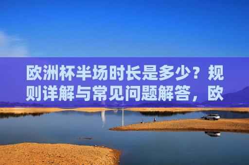 欧洲杯半场时长是多少？规则详解与常见问题解答，欧洲杯半场时长规则详解与常见问题解答