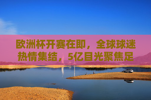 欧洲杯开赛在即,全球球迷热情集结,5亿目光聚焦足球盛宴,欧洲杯启幕,5亿目光聚焦足球盛宴 欧洲杯开赛在即,全球球迷热情集结,5亿目光聚焦足球盛宴,欧洲杯启幕,5亿目光聚焦足球盛宴