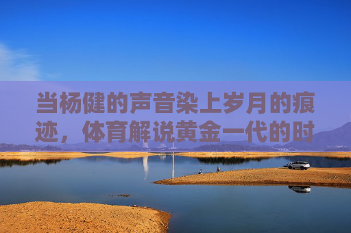 当杨健的声音染上岁月的痕迹,体育解说黄金一代的时光印记,体育解说黄金一代,杨健声音里的时光印记 当杨健的声音染上岁月的痕迹,体育解说黄金一代的时光印记,体育解说黄金一代,杨健声音里的时光印记