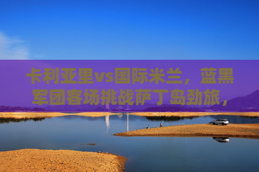 卡利亚里vs国际米兰,蓝黑军团客场挑战萨丁岛劲旅,胜负悬念几何?卡利亚里vs国际米兰,萨丁岛主场对决,胜负悬念几何? 卡利亚里vs国际米兰,蓝黑军团客场挑战萨丁岛劲旅,胜负悬念几何?卡利亚里vs国际米兰,萨丁岛主场对决,胜负悬念几何?