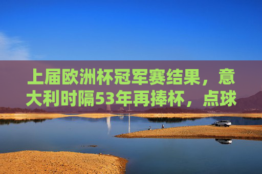上届欧洲杯冠军赛结果，意大利时隔53年再捧杯，点球大战逆转西班牙，意大利53年再捧杯 点球大战逆转西班牙夺冠