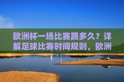 欧洲杯一场比赛踢多久？详解足球比赛时间规则，欧洲杯比赛时间规则详解