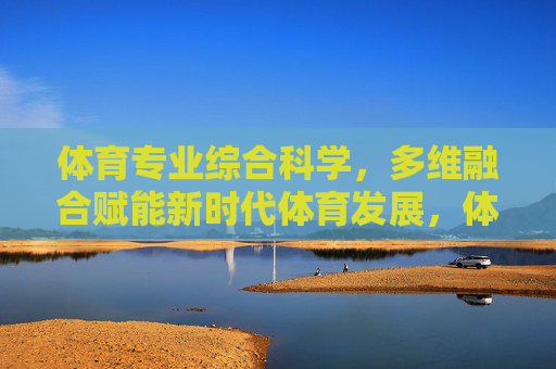体育专业综合科学,多维融合赋能新时代体育发展,体育专业综合科学多维融合赋能新时代体育发展 体育专业综合科学,多维融合赋能新时代体育发展,体育专业综合科学多维融合赋能新时代体育发展