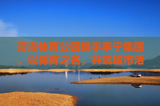 菏泽体育公园携手李宁集团,以体育之名,共筑城市活力新地标,菏泽体育公园携手李宁集团 共筑城市活力新地标 菏泽体育公园携手李宁集团,以体育之名,共筑城市活力新地标,菏泽体育公园携手李宁集团 共筑城市活力新地标