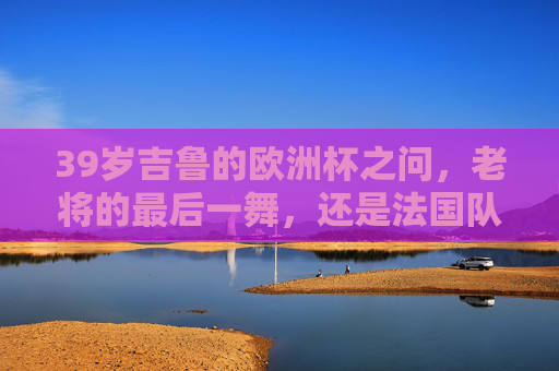 39岁吉鲁的欧洲杯之问，老将的最后一舞，还是法国队的定海神针？39岁吉鲁的欧洲杯之问，老将最后一舞，还是法国定海神针？