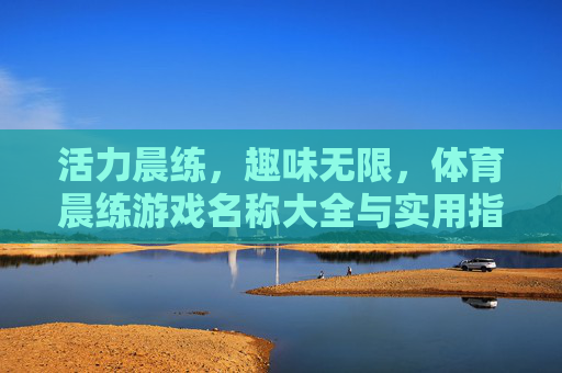 活力晨练,趣味无限,体育晨练游戏名称大全与实用指南 活力晨练,趣味无限,体育晨练游戏名称大全与实用指南
