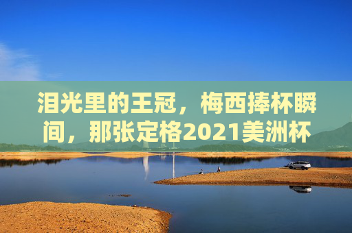 泪光里的王冠，梅西捧杯瞬间，那张定格2021美洲杯封神时刻的冠军图片，泪光里的王冠，梅西2021美洲杯封神捧杯瞬间