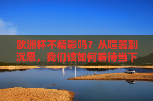 欧洲杯不精彩吗?从喧嚣到沉思,我们该如何看待当下的足球盛宴?欧洲杯,从喧嚣到沉思,我们该如何看待当下的足球盛宴? 欧洲杯不精彩吗?从喧嚣到沉思,我们该如何看待当下的足球盛宴?欧洲杯,从喧嚣到沉思,我们该如何看待当下的足球盛宴?