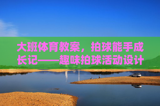 大班体育教案,拍球能手成长记——趣味拍球活动设计,大班趣味拍球成长记活动设计 大班体育教案,拍球能手成长记——趣味拍球活动设计,大班趣味拍球成长记活动设计