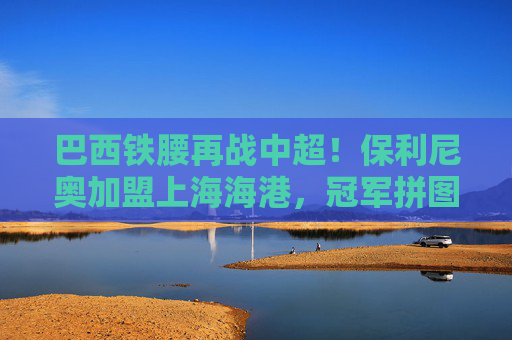 巴西铁腰再战中超！保利尼奥加盟上海海港，冠军拼图还是联赛新变数？巴西铁腰保利尼奥再战中超，上海海港冠军拼图还是变数？