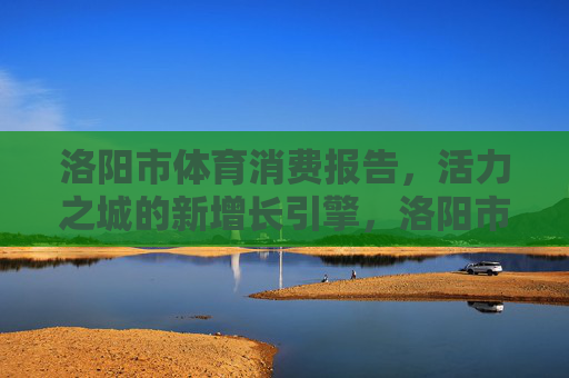 洛阳市体育消费报告,活力之城的新增长引擎,洛阳市体育消费报告,活力之城增长新引擎 洛阳市体育消费报告,活力之城的新增长引擎,洛阳市体育消费报告,活力之城增长新引擎