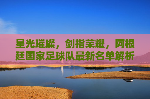 星光璀璨,剑指荣耀,阿根廷国家足球队最新名单解析,星光璀璨剑指荣耀!阿根廷国家队最新名单解析 星光璀璨,剑指荣耀,阿根廷国家足球队最新名单解析,星光璀璨剑指荣耀!阿根廷国家队最新名单解析