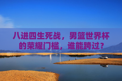 八进四生死战,男篮世界杯的荣耀门槛,谁能跨过? 八进四生死战,男篮世界杯的荣耀门槛,谁能跨过?