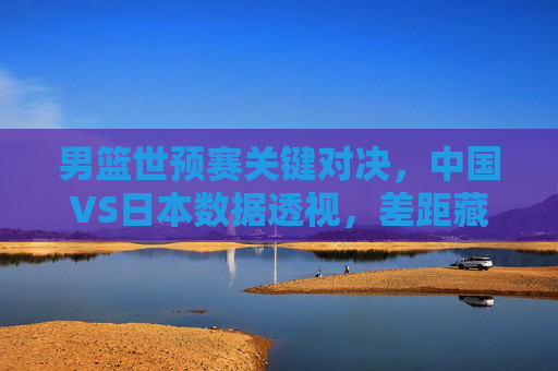 男篮世预赛关键对决,中国VS日本数据透视,差距藏在细节里 男篮世预赛关键对决,中国VS日本数据透视,差距藏在细节里