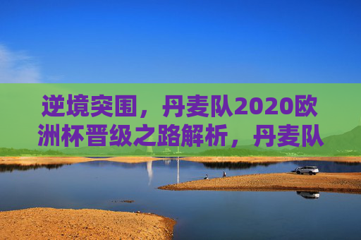 逆境突围,丹麦队2020欧洲杯晋级之路解析,丹麦队2020欧洲杯逆境突围晋级之路解析 逆境突围,丹麦队2020欧洲杯晋级之路解析,丹麦队2020欧洲杯逆境突围晋级之路解析