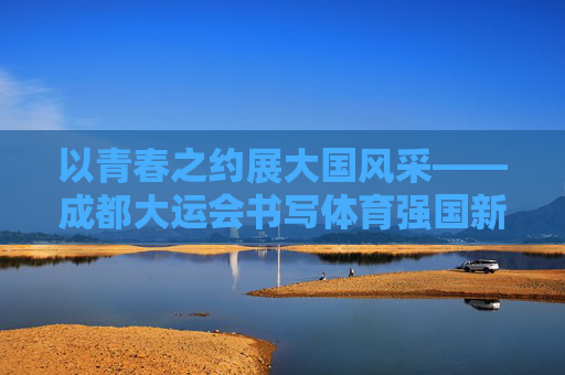 以青春之约展大国风采——成都大运会书写体育强国新篇章，青春之约展大国风采——成都大运会书写体育强国新篇章