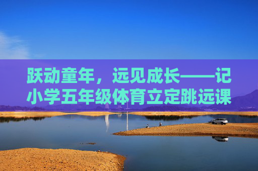 跃动童年，远见成长——记小学五年级体育立定跳远课，跃动童年，远见成长——小学五年级体育立定跳远课