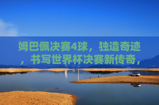 姆巴佩决赛4球，独造奇迹，书写世界杯决赛新传奇，姆巴佩决赛独揽4球，铸就世界杯决赛新传奇