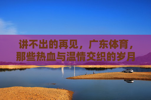 讲不出的再见，广东体育，那些热血与温情交织的岁月，广东体育，讲不出的再见，热血与温情交织的岁月