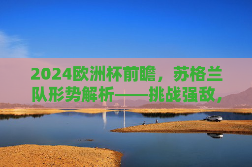 2024欧洲杯前瞻,苏格兰队形势解析——挑战强敌,剑指突围,2024欧洲杯前瞻,苏格兰队挑战强敌剑指突围 2024欧洲杯前瞻,苏格兰队形势解析——挑战强敌,剑指突围,2024欧洲杯前瞻,苏格兰队挑战强敌剑指突围