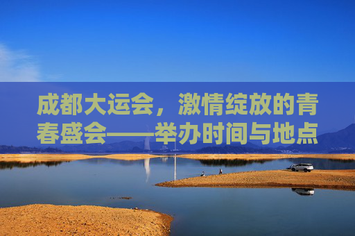 成都大运会，激情绽放的青春盛会——举办时间与地点全解析，成都大运会，激情绽放的青春盛会，举办时间与地点解析