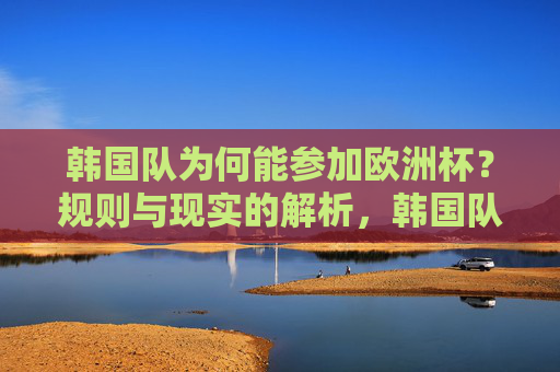 韩国队为何能参加欧洲杯?规则与现实的解析,韩国队跻身欧洲杯,规则与现实的解析 韩国队为何能参加欧洲杯?规则与现实的解析,韩国队跻身欧洲杯,规则与现实的解析