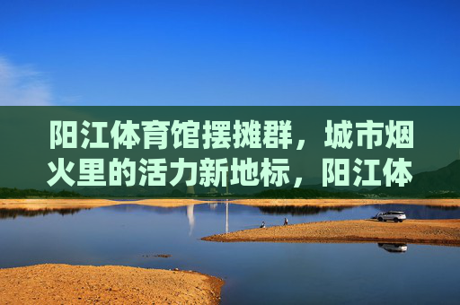 阳江体育馆摆摊群，城市烟火里的活力新地标，阳江体育馆摆摊群，烟火里的活力新地标