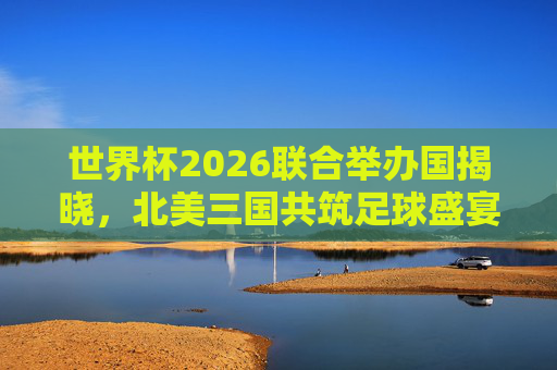 世界杯2026联合举办国揭晓,北美三国共筑足球盛宴,世界杯2026,北美三国联合共筑足球盛宴 世界杯2026联合举办国揭晓,北美三国共筑足球盛宴,世界杯2026,北美三国联合共筑足球盛宴