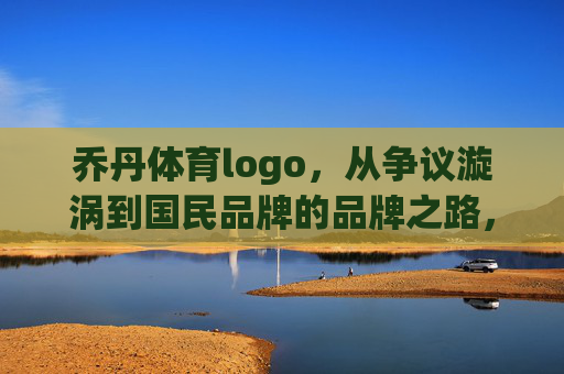 乔丹体育logo,从争议漩涡到国民品牌的品牌之路,乔丹体育logo,从争议漩涡到国民品牌的品牌之路 乔丹体育logo,从争议漩涡到国民品牌的品牌之路,乔丹体育logo,从争议漩涡到国民品牌的品牌之路
