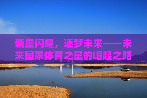 新星闪耀,逐梦未来——未来国家体育之星的崛起之路,新星闪耀,逐梦未来——国家体育之星的崛起之路 新星闪耀,逐梦未来——未来国家体育之星的崛起之路,新星闪耀,逐梦未来——国家体育之星的崛起之路