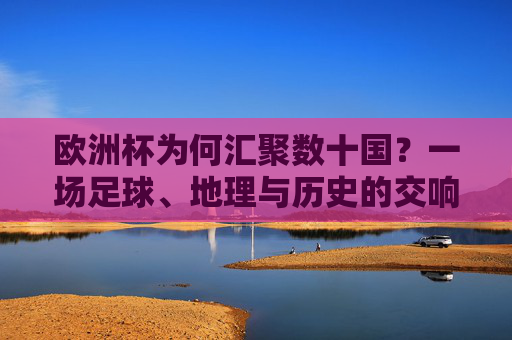 欧洲杯为何汇聚数十国?一场足球、地理与历史的交响,欧洲杯数十国汇聚,足球、地理与历史的交响 欧洲杯为何汇聚数十国?一场足球、地理与历史的交响,欧洲杯数十国汇聚,足球、地理与历史的交响