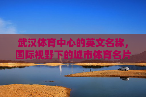 武汉体育中心的英文名称,国际视野下的城市体育名片,武汉体育中心英文名称,国际视野下的城市体育名片 武汉体育中心的英文名称,国际视野下的城市体育名片,武汉体育中心英文名称,国际视野下的城市体育名片