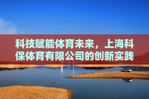 科技赋能体育未来,上海科保体育有限公司的创新实践与行业担当,科技赋能体育未来,上海科保体育的创新实践与行业担当 科技赋能体育未来,上海科保体育有限公司的创新实践与行业担当,科技赋能体育未来,上海科保体育的创新实践与行业担当
