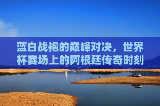 蓝白战袍的巅峰对决,世界杯赛场上的阿根廷传奇时刻,蓝白战袍的巅峰对决,世界杯传奇时刻 蓝白战袍的巅峰对决,世界杯赛场上的阿根廷传奇时刻,蓝白战袍的巅峰对决,世界杯传奇时刻