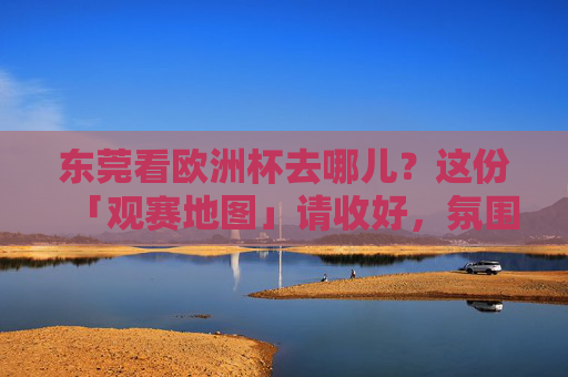 东莞看欧洲杯去哪儿？这份「观赛地图」请收好，氛围感直接拉满！东莞欧洲杯观赛地图，氛围感直接拉满！