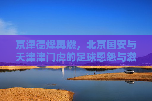 京津德烽再燃,北京国安与天津津门虎的足球恩怨与激情对决,京津德烽再燃,国安津门虎足球恩怨对决 京津德烽再燃,北京国安与天津津门虎的足球恩怨与激情对决,京津德烽再燃,国安津门虎足球恩怨对决