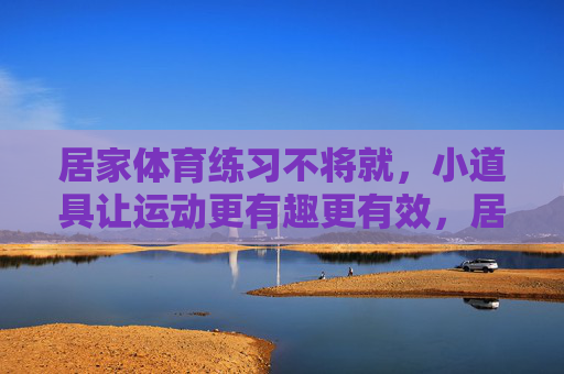 居家体育练习不将就,小道具让运动更有趣更有效,居家体育不将就,小道具让运动趣效双升 居家体育练习不将就,小道具让运动更有趣更有效,居家体育不将就,小道具让运动趣效双升