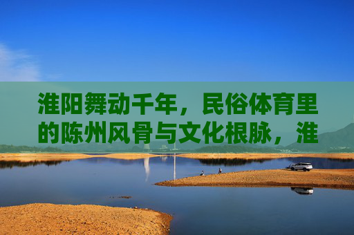 淮阳舞动千年,民俗体育里的陈州风骨与文化根脉,淮阳舞动千年,民俗体育里的陈州风骨与文化根脉 淮阳舞动千年,民俗体育里的陈州风骨与文化根脉,淮阳舞动千年,民俗体育里的陈州风骨与文化根脉