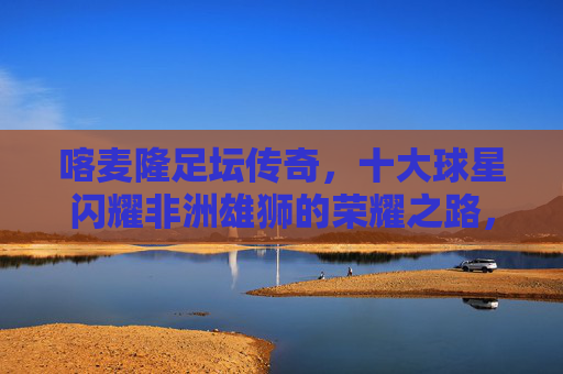 喀麦隆足坛传奇,十大球星闪耀非洲雄狮的荣耀之路,喀麦隆足坛传奇,十大球星闪耀非洲雄狮荣耀之路 喀麦隆足坛传奇,十大球星闪耀非洲雄狮的荣耀之路,喀麦隆足坛传奇,十大球星闪耀非洲雄狮荣耀之路